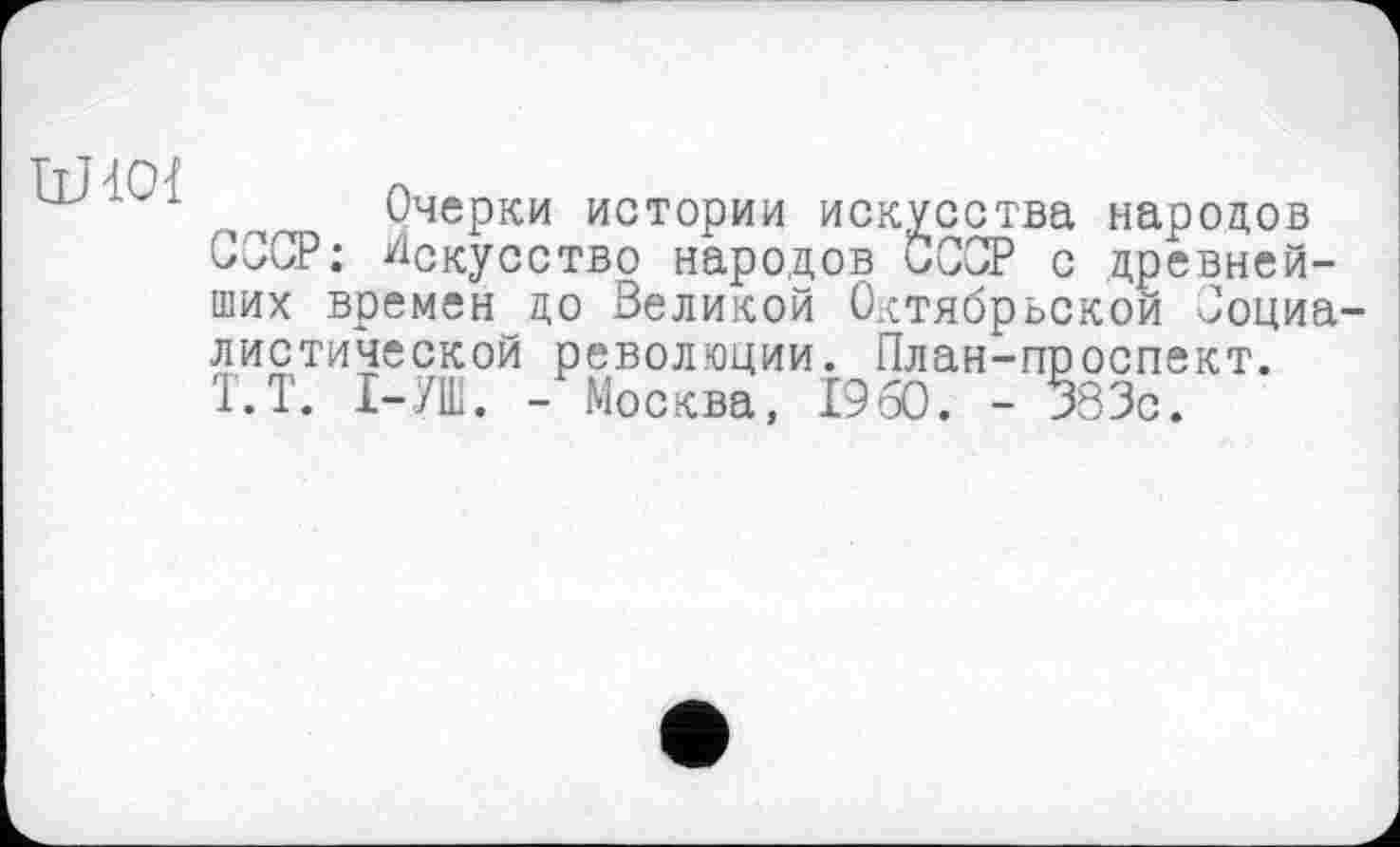 ﻿IlHOl
Очерки истории искусства народов СССР: Искусство народов СССР с древнейших времен до Великой Октябрьской Социалистической революции. План-проспект. Т.Т. І-/Ш. - Москва, I960. - 383с.